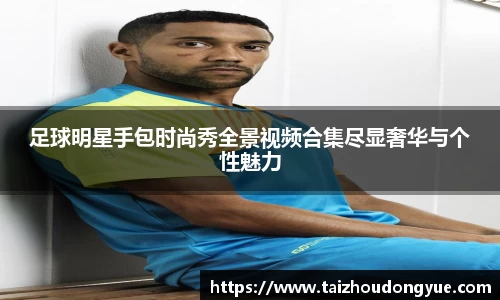 足球明星手包时尚秀全景视频合集尽显奢华与个性魅力