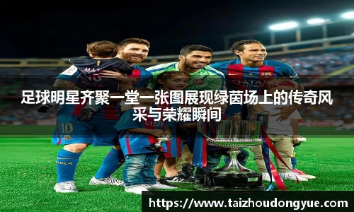 足球明星齐聚一堂一张图展现绿茵场上的传奇风采与荣耀瞬间